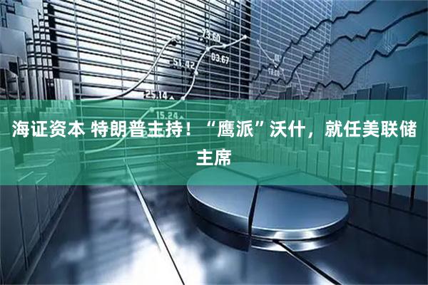 海证资本 特朗普主持！“鹰派”沃什，就任美联储主席