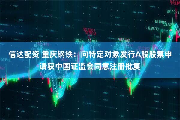 信达配资 重庆钢铁：向特定对象发行A股股票申请获中国证监会同意注册批复