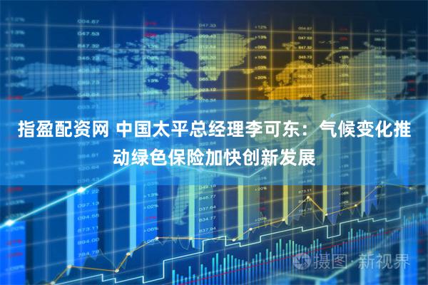 指盈配资网 中国太平总经理李可东：气候变化推动绿色保险加快创新发展