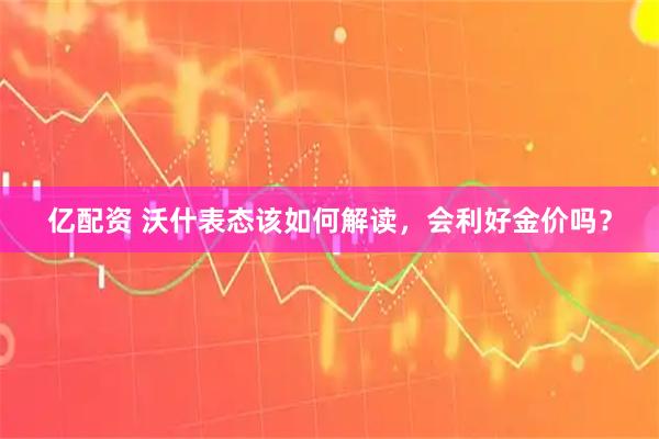 亿配资 沃什表态该如何解读，会利好金价吗？