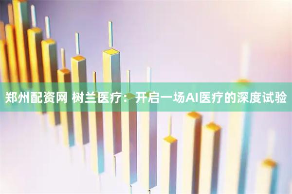 郑州配资网 树兰医疗：开启一场AI医疗的深度试验