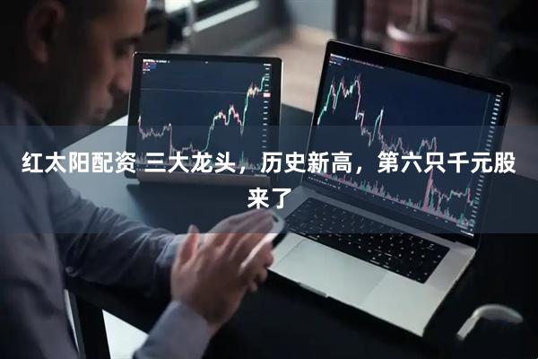 红太阳配资 三大龙头，历史新高，第六只千元股来了