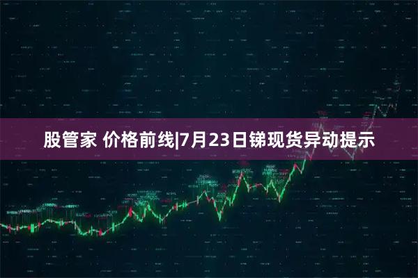股管家 价格前线|7月23日锑现货异动提示